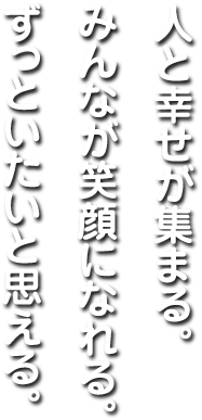 人と幸せが集まる。みんなが笑顔になれる。ずっといたいと思える。